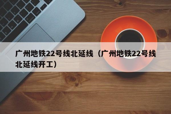 广州地铁22号线北延线（广州地铁22号线北延线开工）