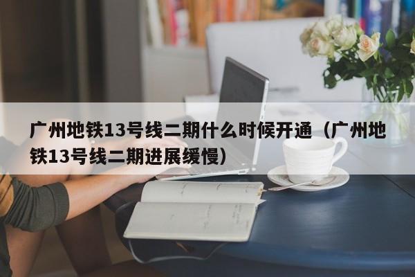 广州地铁13号线二期什么时候开通（广州地铁13号线二期进展缓慢）