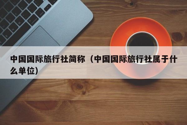 中国国际旅行社简称（中国国际旅行社属于什么单位）