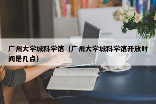 广州大学城科学馆（广州大学城科学馆开放时间是几点）