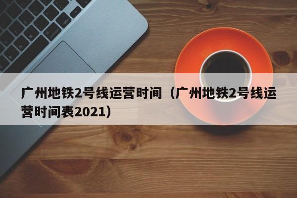 广州地铁2号线运营时间（广州地铁2号线运营时间表2021）