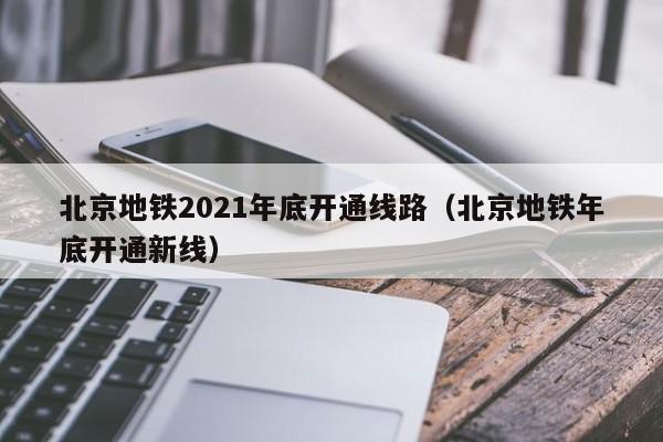 北京地铁2021年底开通线路（北京地铁年底开通新线）