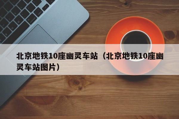 北京地铁10座幽灵车站（北京地铁10座幽灵车站图片）