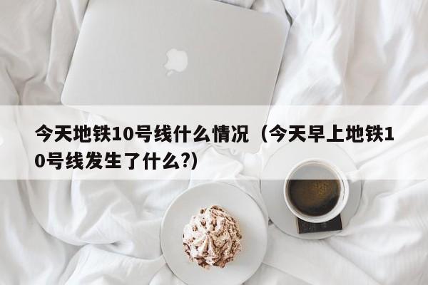 今天地铁10号线什么情况（今天早上地铁10号线发生了什么?）