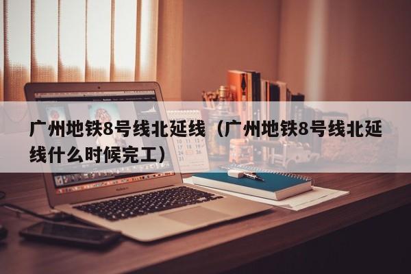 广州地铁8号线北延线（广州地铁8号线北延线什么时候完工）