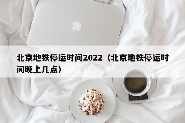 北京地铁停运时间2022（北京地铁停运时间晚上几点）