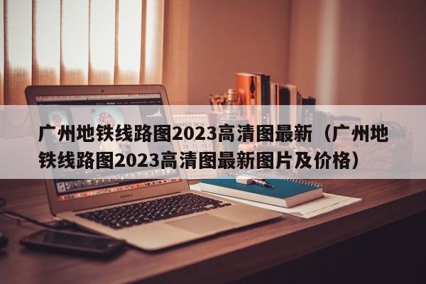 广州地铁线路图2023高清图最新（广州地铁线路图2023高清图最新图片及价格）