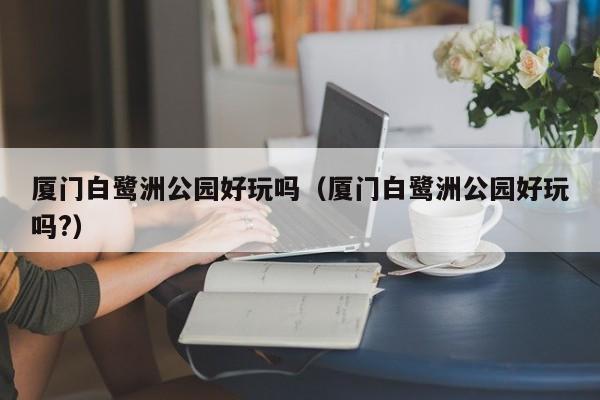 厦门白鹭洲公园好玩吗（厦门白鹭洲公园好玩吗?）