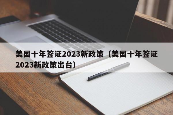 美国十年签证2023新政策（美国十年签证2023新政策出台）