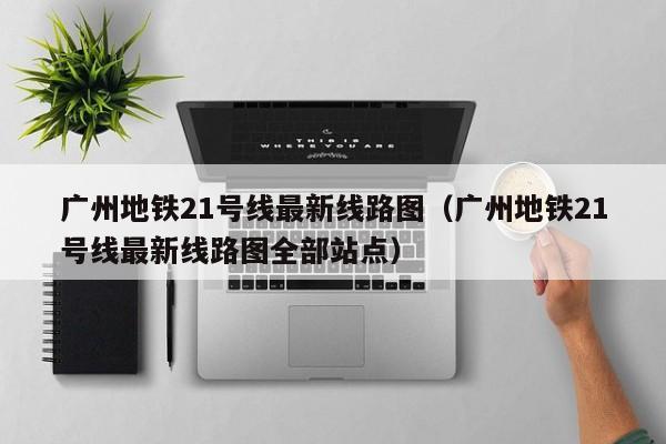 广州地铁21号线最新线路图（广州地铁21号线最新线路图全部站点）