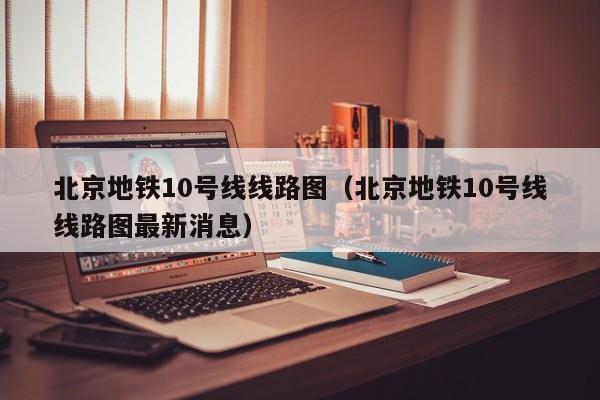 北京地铁10号线线路图（北京地铁10号线线路图最新消息）