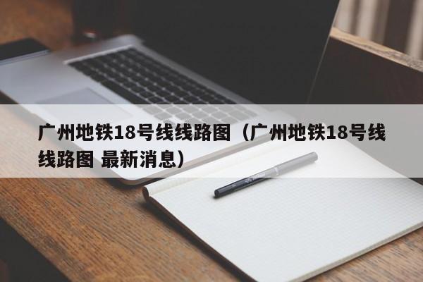 广州地铁18号线线路图（广州地铁18号线线路图 最新消息）