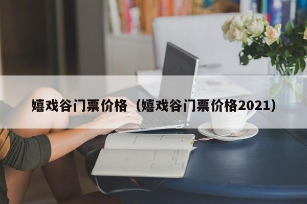 嬉戏谷门票价格（嬉戏谷门票价格2021）