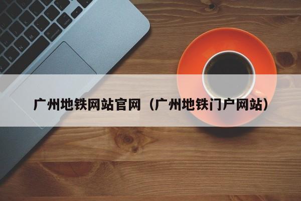 广州地铁网站官网（广州地铁门户网站）