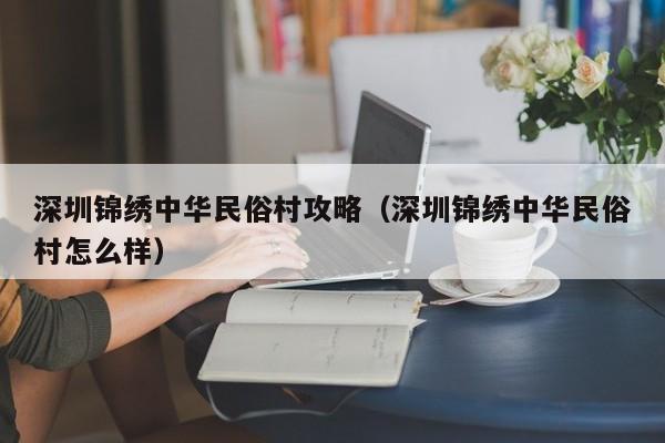 深圳锦绣中华民俗村攻略（深圳锦绣中华民俗村怎么样）