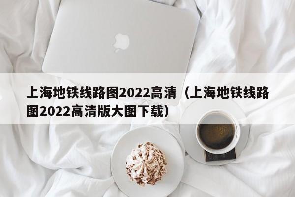 上海地铁线路图2022高清（上海地铁线路图2022高清版大图下载）