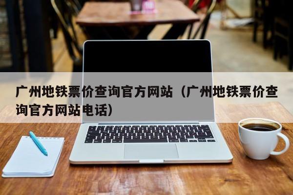 广州地铁票价查询官方网站（广州地铁票价查询官方网站电话）