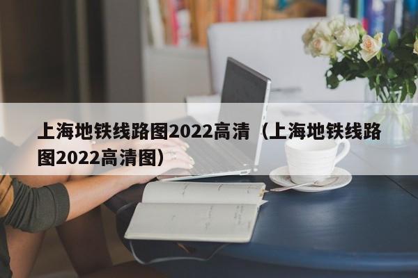 上海地铁线路图2022高清（上海地铁线路图2022高清图）