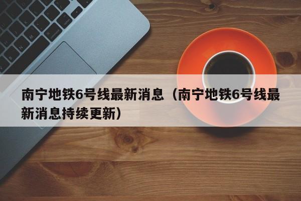 南宁地铁6号线最新消息（南宁地铁6号线最新消息持续更新）