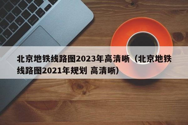 北京地铁线路图2023年高清晰（北京地铁线路图2021年规划 高清晰）