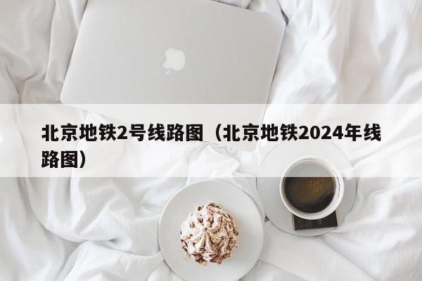 北京地铁2号线路图（北京地铁2024年线路图）