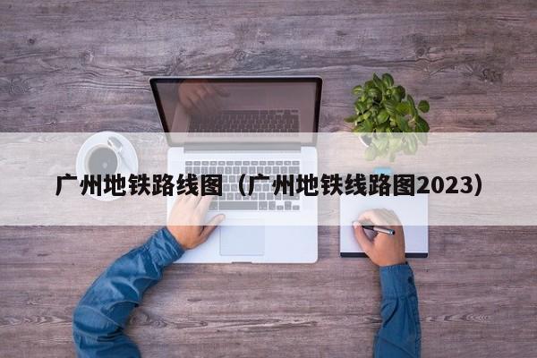 广州地铁路线图（广州地铁线路图2023）