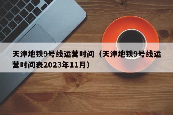 天津地铁9号线运营时间（天津地铁9号线运营时间表2023年11月）